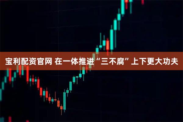 宝利配资官网 在一体推进“三不腐”上下更大功夫