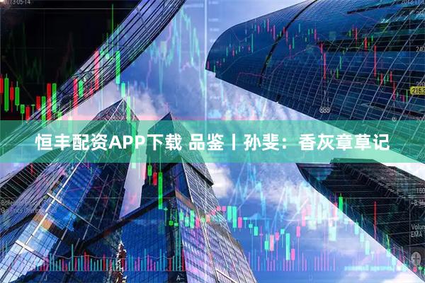 恒丰配资APP下载 品鉴丨孙斐：香灰章草记