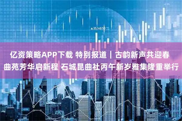 亿资策略APP下载 特别报道｜古韵新声共迎春 曲苑芳华启新程 石城昆曲社丙午新岁雅集隆重举行
