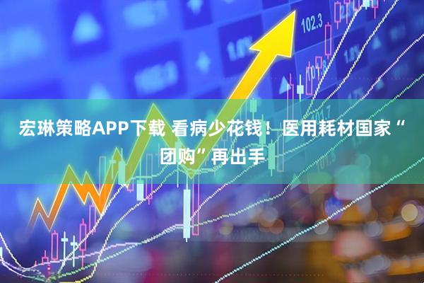 宏琳策略APP下载 看病少花钱！医用耗材国家“团购”再出手