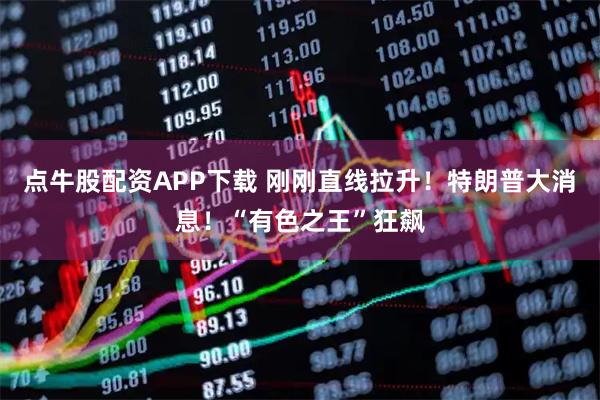 点牛股配资APP下载 刚刚直线拉升！特朗普大消息！“有色之王”狂飙