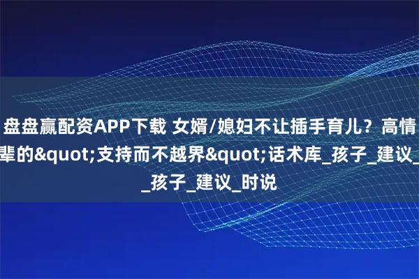 盘盘赢配资APP下载 女婿/媳妇不让插手育儿？高情商长辈的"支持而不越界"话术库_孩子_建议_时说