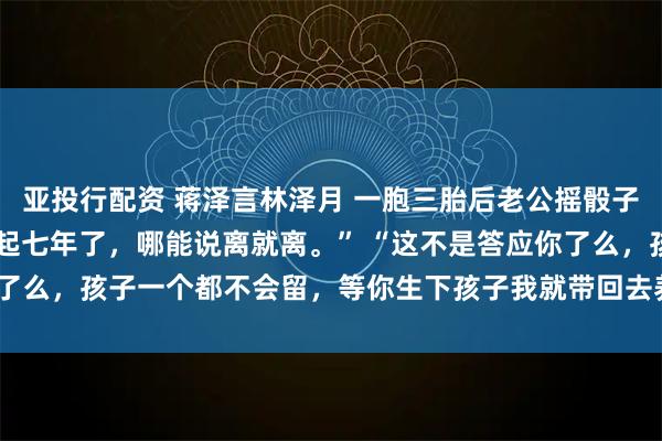 亚投行配资 蒋泽言林泽月 一胞三胎后老公摇骰子要将孩子送人 毕竟在一起七年了，哪能说离就离。” “这不是答应你了么，孩子一个都不会留，等你生下孩子我就带回去养_娇娇_模样_什么