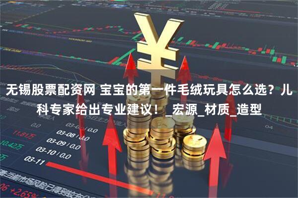 无锡股票配资网 宝宝的第一件毛绒玩具怎么选？儿科专家给出专业建议！_宏源_材质_造型