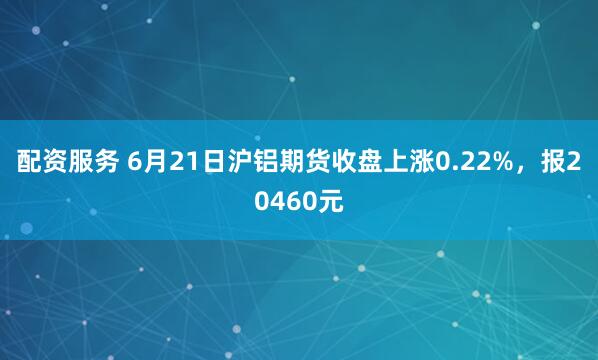 配资服务 6月21日沪铝期货收盘上涨0.22%，报20460元