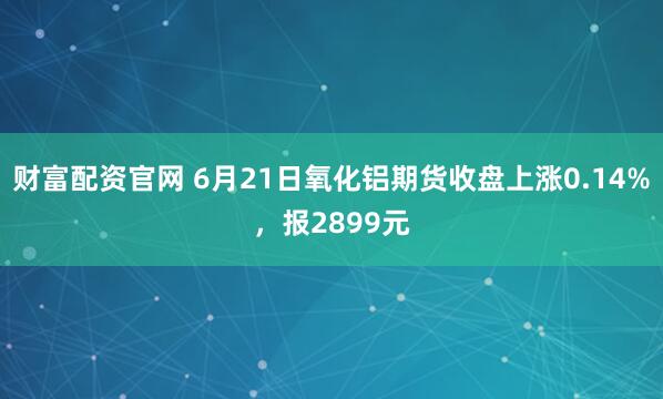 财富配资官网 6月21日氧化铝期货收盘上涨0.14%，报2899元