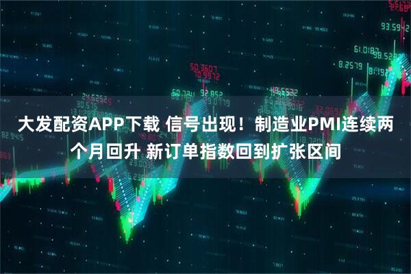大发配资APP下载 信号出现！制造业PMI连续两个月回升 新订单指数回到扩张区间