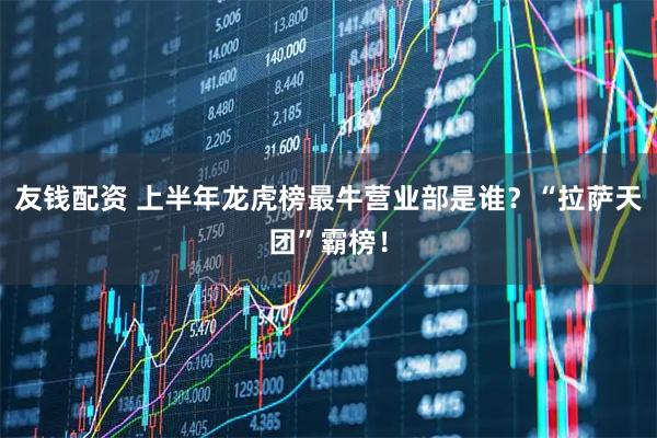友钱配资 上半年龙虎榜最牛营业部是谁？“拉萨天团”霸榜！