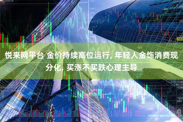 悦来网平台 金价持续高位运行, 年轻人金饰消费现分化, 买涨不买跌心理主导