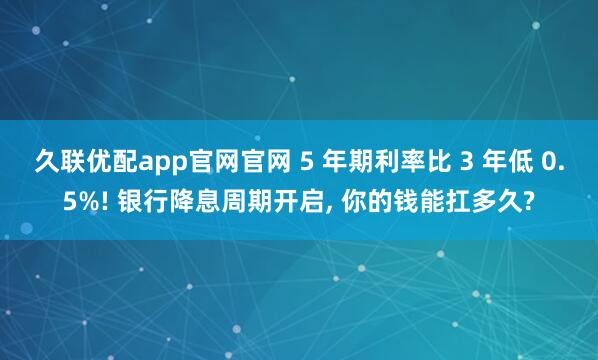 久联优配app官网官网 5 年期利率比 3 年低 0.5%! 银行降息周期开启, 你的钱能扛多久?