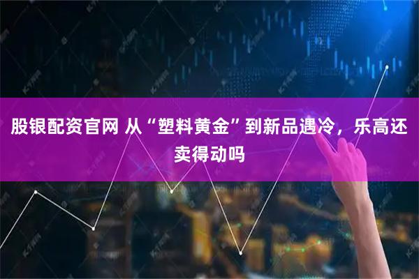 股银配资官网 从“塑料黄金”到新品遇冷，乐高还卖得动吗