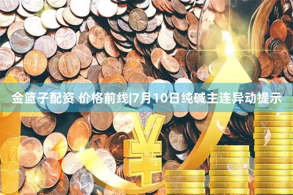 金篮子配资 价格前线|7月10日纯碱主连异动提示