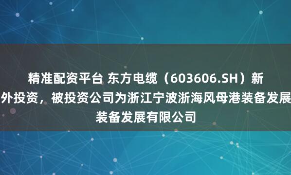 精准配资平台 东方电缆（603606.SH）新增一起对外投资，被投资公司为浙江宁波浙海风母港装备发展有限公司