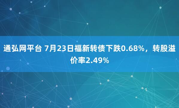 通弘网平台 7月23日福新转债下跌0.68%，转股溢价率2.49%