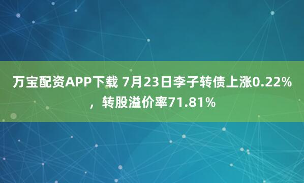 万宝配资APP下载 7月23日李子转债上涨0.22%，转股溢价率71.81%