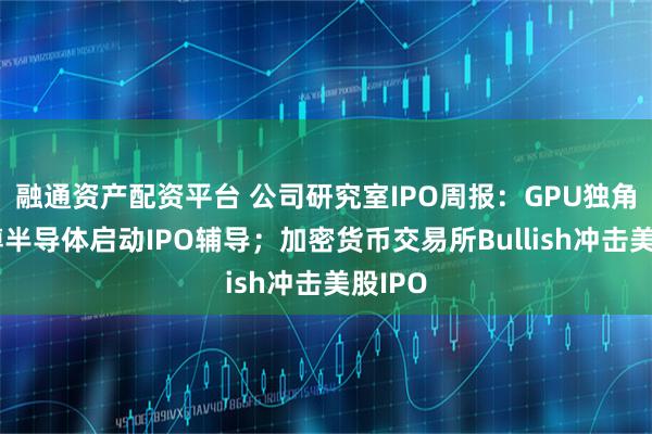 融通资产配资平台 公司研究室IPO周报：GPU独角兽瀚博半导体启动IPO辅导；加密货币交易所Bullish冲击美股IPO