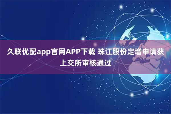 久联优配app官网APP下载 珠江股份定增申请获上交所审核通过