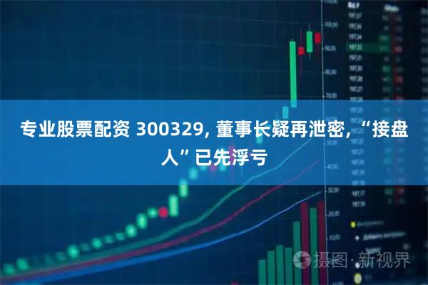 专业股票配资 300329, 董事长疑再泄密, “接盘人”已先浮亏