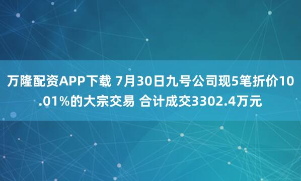 万隆配资APP下载 7月30日九号公司现5笔折价10.01%的大宗交易 合计成交3302.4万元