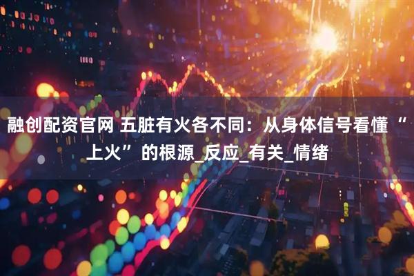 融创配资官网 五脏有火各不同：从身体信号看懂 “上火” 的根源_反应_有关_情绪