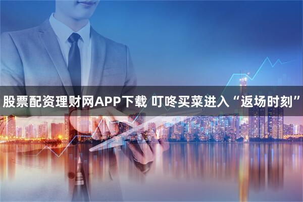 股票配资理财网APP下载 叮咚买菜进入“返场时刻”