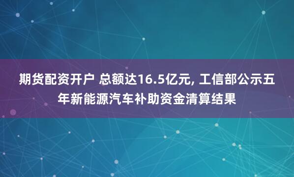 期货配资开户 总额达16.5亿元, 工信部公示五年新能源汽车补助资金清算结果
