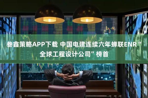 叁鑫策略APP下载 中国电建连续六年蝉联ENR“全球工程设计公司”榜首