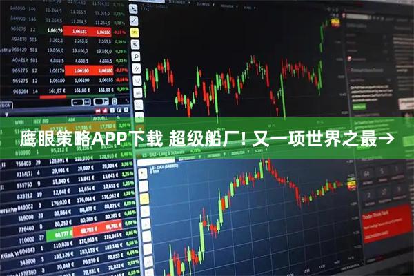 鹰眼策略APP下载 超级船厂! 又一项世界之最→
