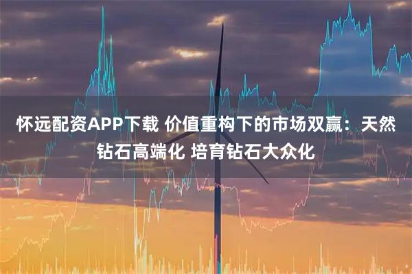 怀远配资APP下载 价值重构下的市场双赢：天然钻石高端化 培育钻石大众化