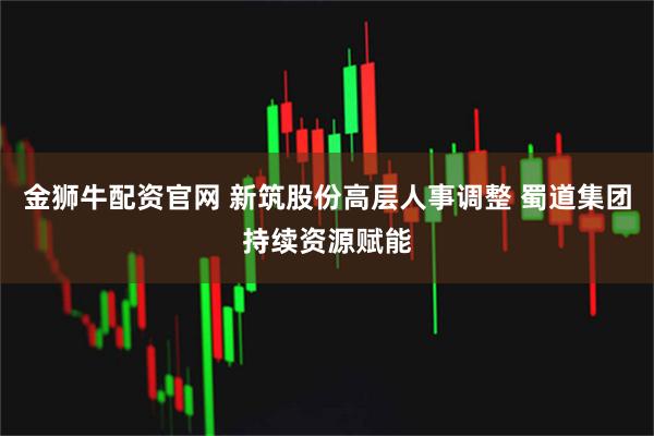 金狮牛配资官网 新筑股份高层人事调整 蜀道集团持续资源赋能