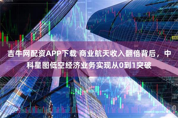 吉牛网配资APP下载 商业航天收入翻倍背后，中科星图低空经济业务实现从0到1突破
