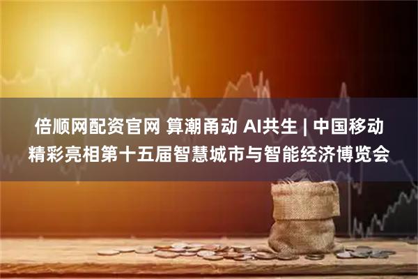 倍顺网配资官网 算潮甬动 AI共生 | 中国移动精彩亮相第十五届智慧城市与智能经济博览会