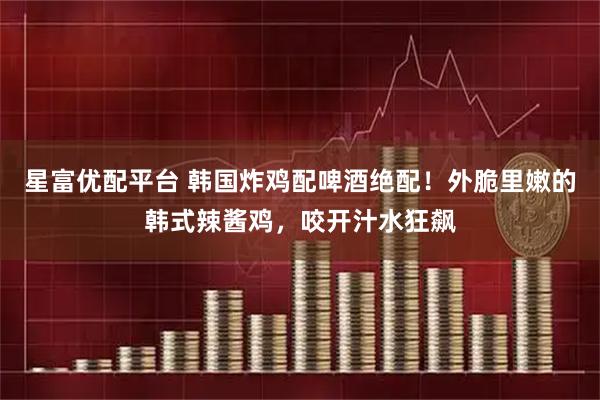 星富优配平台 韩国炸鸡配啤酒绝配！外脆里嫩的韩式辣酱鸡，咬开汁水狂飙