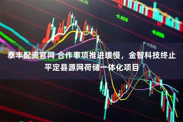泰丰配资官网 合作事项推进缓慢，金智科技终止平定县源网荷储一体化项目